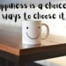 Happiness is a choice. (7 ways to choose it)